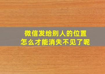 微信发给别人的位置怎么才能消失不见了呢