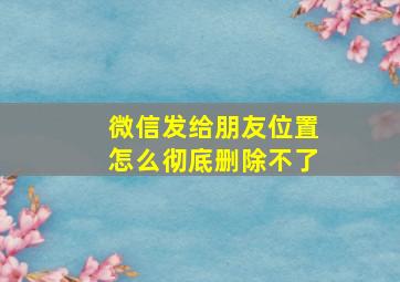 微信发给朋友位置怎么彻底删除不了