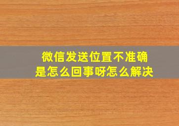 微信发送位置不准确是怎么回事呀怎么解决