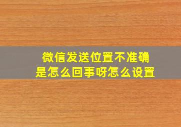 微信发送位置不准确是怎么回事呀怎么设置