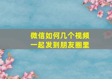 微信如何几个视频一起发到朋友圈里