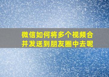 微信如何将多个视频合并发送到朋友圈中去呢