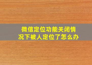 微信定位功能关闭情况下被人定位了怎么办