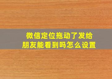 微信定位拖动了发给朋友能看到吗怎么设置