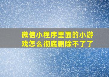 微信小程序里面的小游戏怎么彻底删除不了了