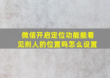 微信开启定位功能能看见别人的位置吗怎么设置