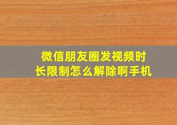 微信朋友圈发视频时长限制怎么解除啊手机