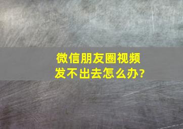 微信朋友圈视频发不出去怎么办?