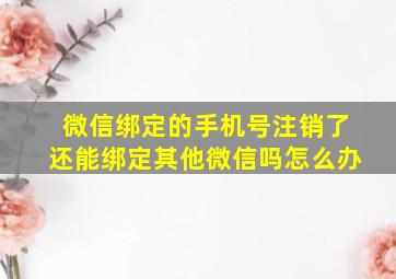 微信绑定的手机号注销了还能绑定其他微信吗怎么办