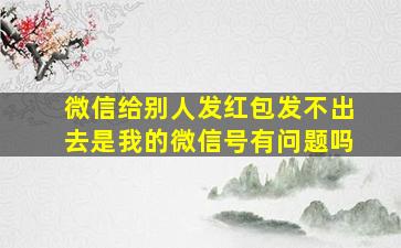 微信给别人发红包发不出去是我的微信号有问题吗