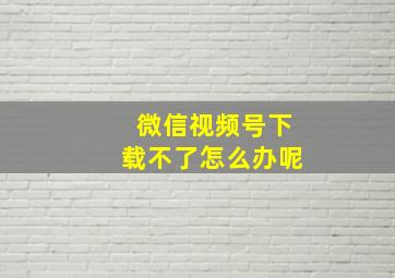 微信视频号下载不了怎么办呢