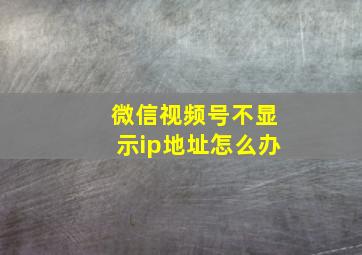 微信视频号不显示ip地址怎么办