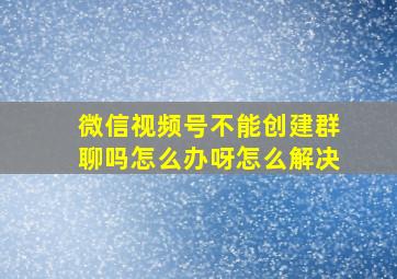 微信视频号不能创建群聊吗怎么办呀怎么解决