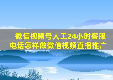 微信视频号人工24小时客服电话怎样做微信视频直播推广