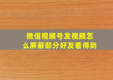 微信视频号发视频怎么屏蔽部分好友看得到