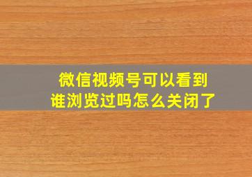 微信视频号可以看到谁浏览过吗怎么关闭了