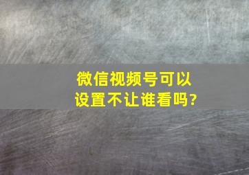 微信视频号可以设置不让谁看吗?