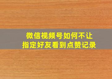 微信视频号如何不让指定好友看到点赞记录