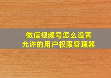 微信视频号怎么设置允许的用户权限管理器