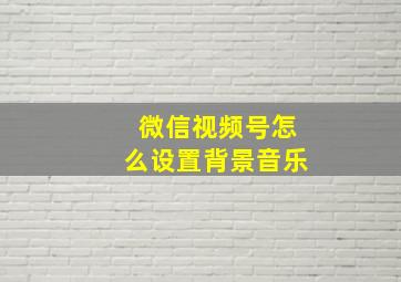 微信视频号怎么设置背景音乐