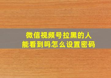 微信视频号拉黑的人能看到吗怎么设置密码