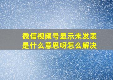 微信视频号显示未发表是什么意思呀怎么解决