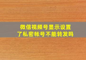 微信视频号显示设置了私密帐号不能转发吗