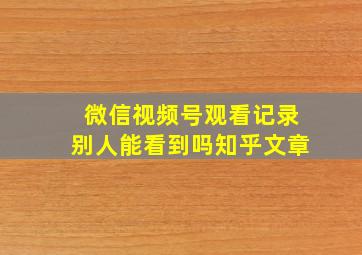 微信视频号观看记录别人能看到吗知乎文章