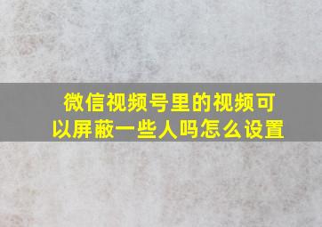 微信视频号里的视频可以屏蔽一些人吗怎么设置