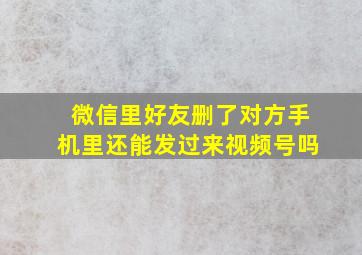 微信里好友删了对方手机里还能发过来视频号吗