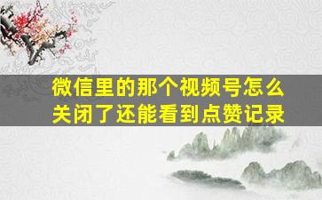 微信里的那个视频号怎么关闭了还能看到点赞记录