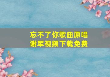 忘不了你歌曲原唱谢军视频下载免费