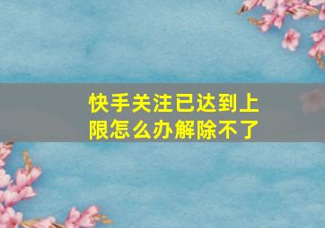 快手关注已达到上限怎么办解除不了