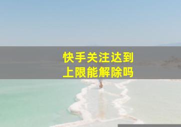 快手关注达到上限能解除吗