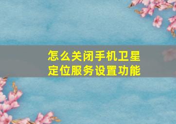 怎么关闭手机卫星定位服务设置功能