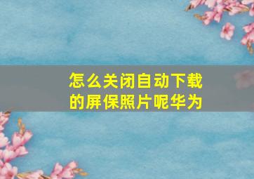 怎么关闭自动下载的屏保照片呢华为