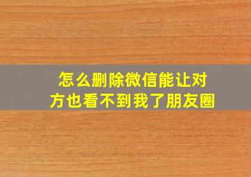 怎么删除微信能让对方也看不到我了朋友圈