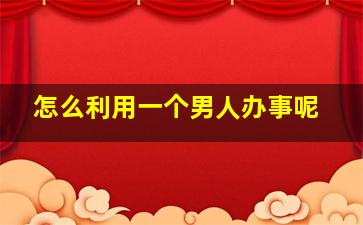 怎么利用一个男人办事呢