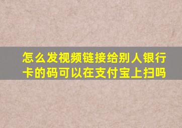 怎么发视频链接给别人银行卡的码可以在支付宝上扫吗