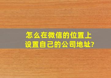 怎么在微信的位置上设置自己的公司地址?