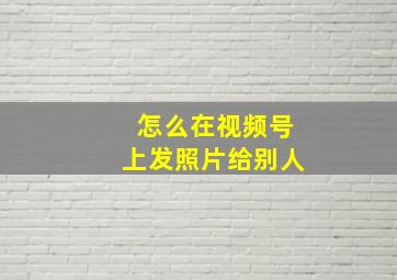 怎么在视频号上发照片给别人