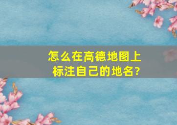 怎么在高德地图上标注自己的地名?