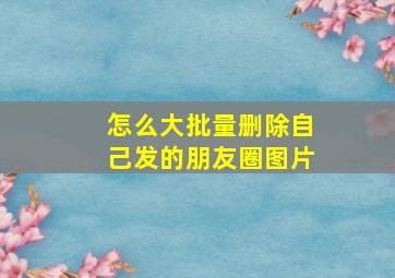 怎么大批量删除自己发的朋友圈图片