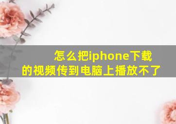 怎么把iphone下载的视频传到电脑上播放不了