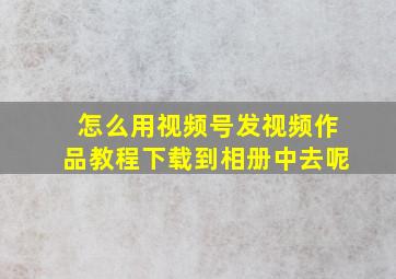 怎么用视频号发视频作品教程下载到相册中去呢