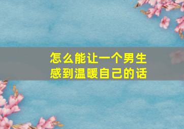 怎么能让一个男生感到温暖自己的话