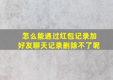 怎么能通过红包记录加好友聊天记录删除不了呢