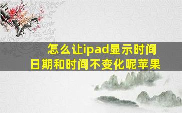 怎么让ipad显示时间日期和时间不变化呢苹果