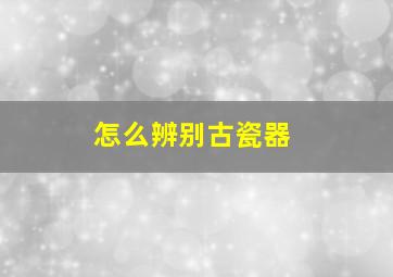 怎么辨别古瓷器