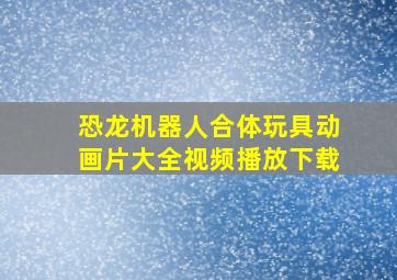 恐龙机器人合体玩具动画片大全视频播放下载